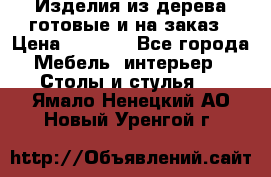 Изделия из дерева готовые и на заказ › Цена ­ 1 500 - Все города Мебель, интерьер » Столы и стулья   . Ямало-Ненецкий АО,Новый Уренгой г.